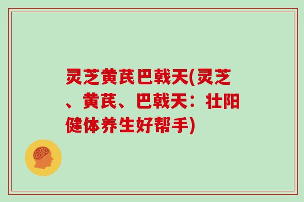 灵芝黄芪巴戟天(灵芝、黄芪、巴戟天：壮阳健体养生好帮手)