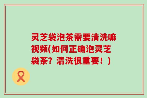 灵芝袋泡茶需要清洗嘛视频(如何正确泡灵芝袋茶？清洗很重要！)