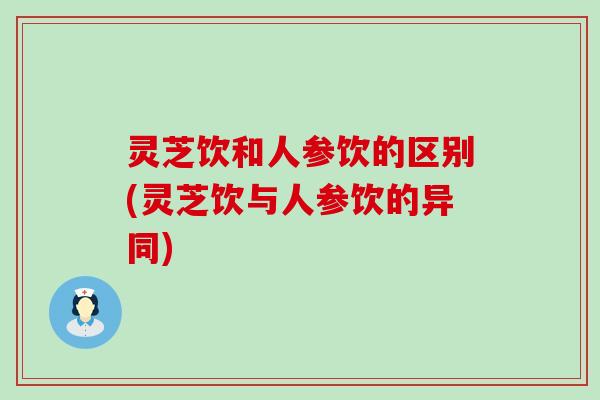 灵芝饮和人参饮的区别(灵芝饮与人参饮的异同)