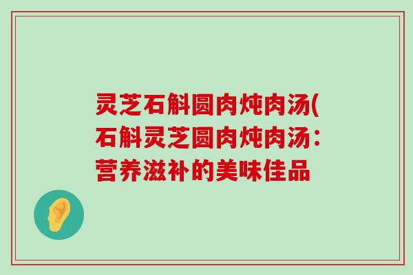 灵芝石斛圆肉炖肉汤(石斛灵芝圆肉炖肉汤：营养滋补的美味佳品