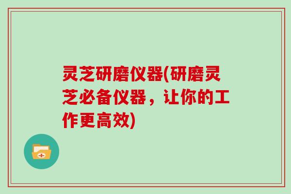 灵芝研磨仪器(研磨灵芝必备仪器，让你的工作更高效)