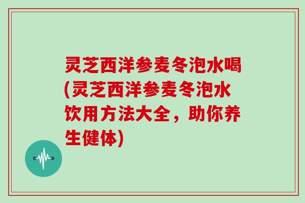 灵芝西洋参麦冬泡水喝(灵芝西洋参麦冬泡水饮用方法大全，助你养生健体)