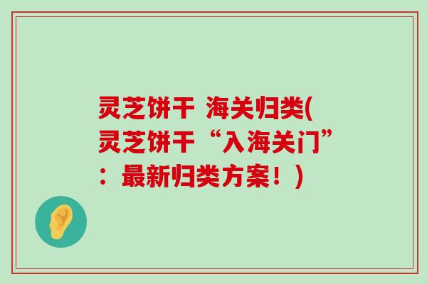 灵芝饼干 海关归类(灵芝饼干“入海关门”：新归类方案！)