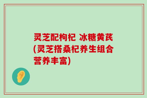 灵芝配枸杞 冰糖黄芪(灵芝搭桑杞养生组合营养丰富)