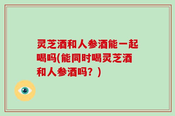 灵芝酒和人参酒能一起喝吗(能同时喝灵芝酒和人参酒吗？)