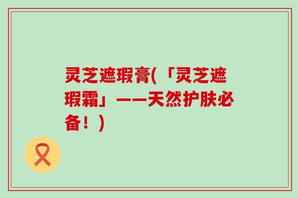 灵芝遮瑕膏(「灵芝遮瑕霜」——天然护肤必备！)