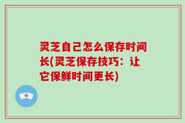 灵芝自己怎么保存时间长(灵芝保存技巧：让它保鲜时间更长)