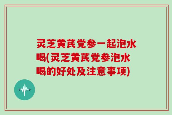 灵芝黄芪党参一起泡水喝(灵芝黄芪党参泡水喝的好处及注意事项)