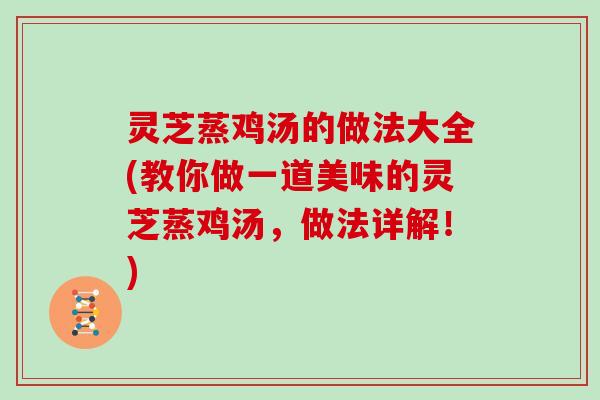 灵芝蒸鸡汤的做法大全(教你做一道美味的灵芝蒸鸡汤，做法详解！)