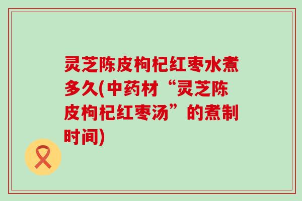 灵芝陈皮枸杞红枣水煮多久(材“灵芝陈皮枸杞红枣汤”的煮制时间)