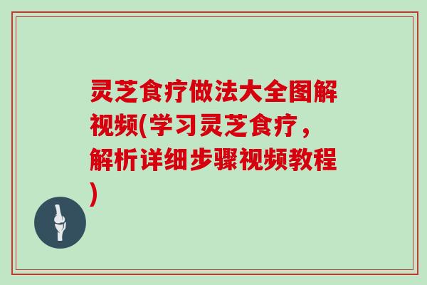 灵芝食疗做法大全图解视频(学习灵芝食疗，解析详细步骤视频教程)