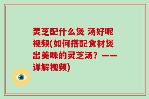 灵芝配什么煲 汤好呢视频(如何搭配食材煲出美味的灵芝汤？——详解视频)