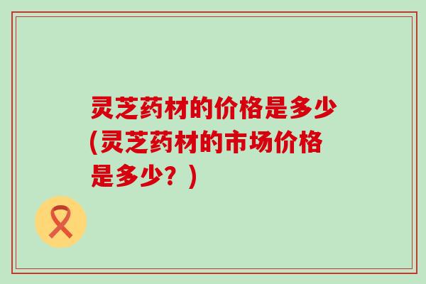 灵芝药材的价格是多少(灵芝药材的市场价格是多少？)