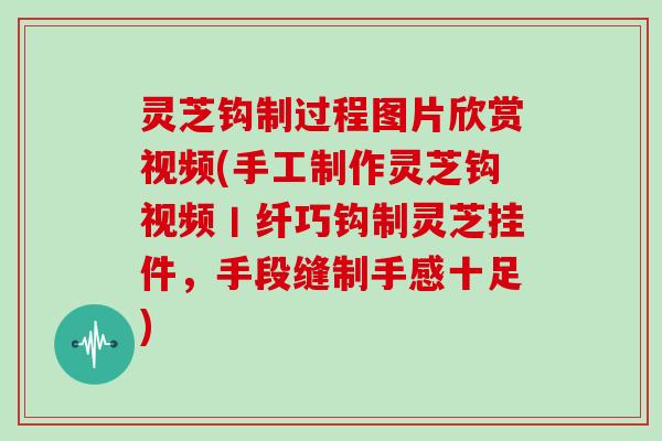 灵芝钩制过程图片欣赏视频(手工制作灵芝钩视频丨纤巧钩制灵芝挂件，手段缝制手感十足)