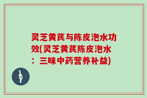 灵芝黄芪与陈皮泡水功效(灵芝黄芪陈皮泡水：三味营养补益)