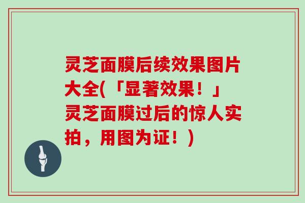 灵芝面膜后续效果图片大全(「显著效果！」灵芝面膜过后的惊人实拍，用图为证！)