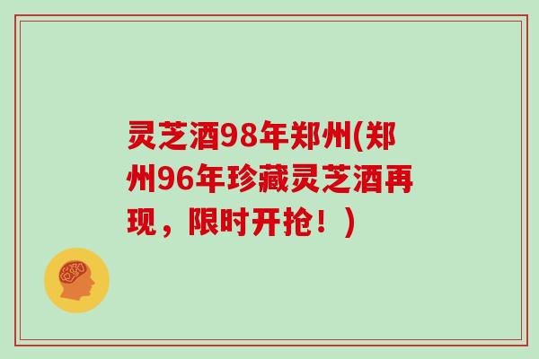 灵芝酒98年郑州(郑州96年珍藏灵芝酒再现，限时开抢！)