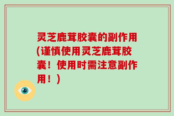 灵芝鹿茸胶囊的副作用(谨慎使用灵芝鹿茸胶囊！使用时需注意副作用！)