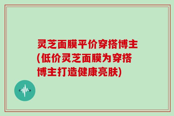 灵芝面膜平价穿搭博主(低价灵芝面膜为穿搭博主打造健康亮肤)