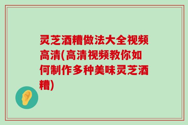 灵芝酒糟做法大全视频高清(高清视频教你如何制作多种美味灵芝酒糟)