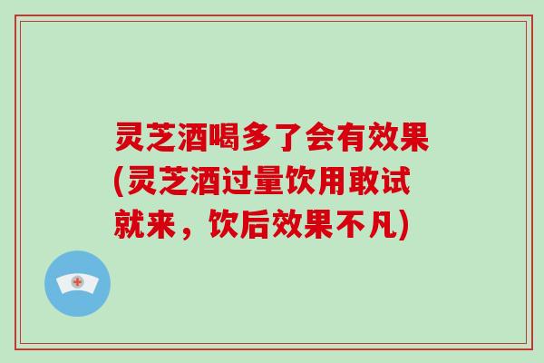 灵芝酒喝多了会有效果(灵芝酒过量饮用敢试就来，饮后效果不凡)