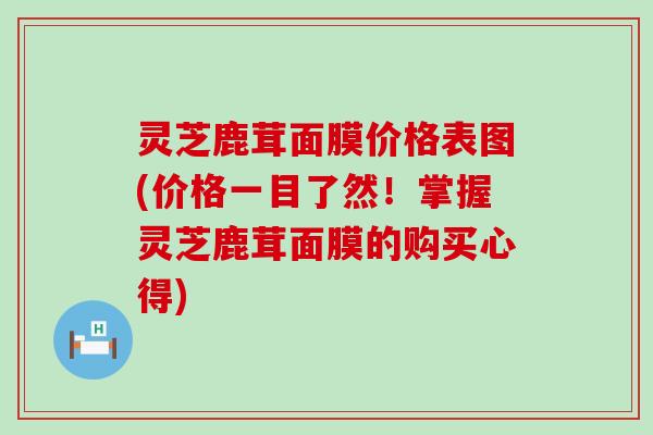 灵芝鹿茸面膜价格表图(价格一目了然！掌握灵芝鹿茸面膜的购买心得)