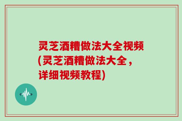 灵芝酒糟做法大全视频(灵芝酒糟做法大全，详细视频教程)