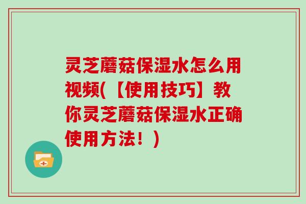 灵芝蘑菇保湿水怎么用视频(【使用技巧】教你灵芝蘑菇保湿水正确使用方法！)