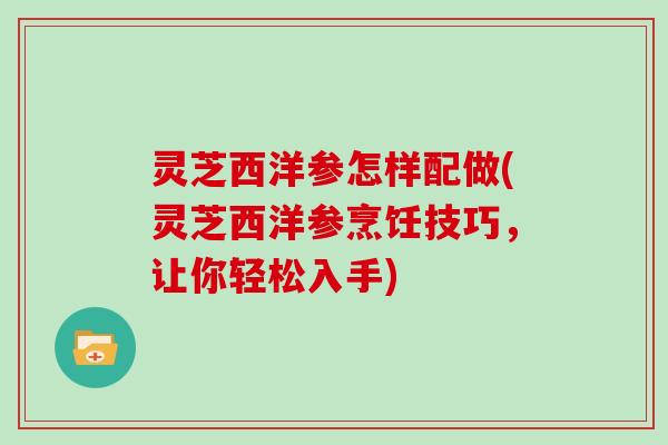 灵芝西洋参怎样配做(灵芝西洋参烹饪技巧，让你轻松入手)