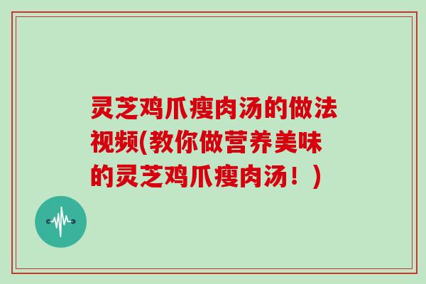 灵芝鸡爪瘦肉汤的做法视频(教你做营养美味的灵芝鸡爪瘦肉汤！)