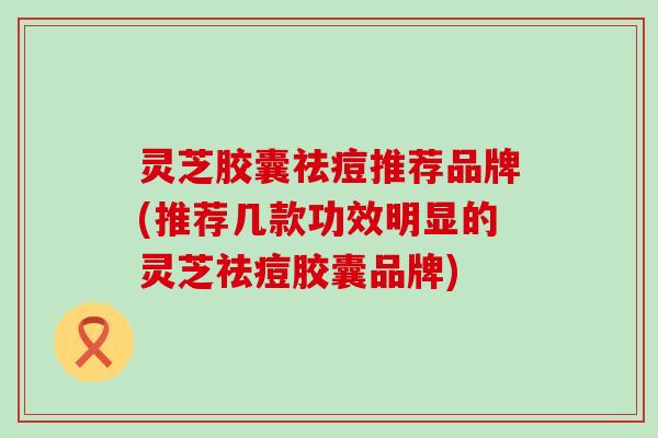 灵芝胶囊祛痘推荐品牌(推荐几款功效明显的灵芝祛痘胶囊品牌)