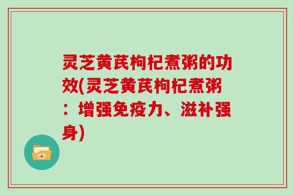 灵芝黄芪枸杞煮粥的功效(灵芝黄芪枸杞煮粥：增强免疫力、滋补强身)