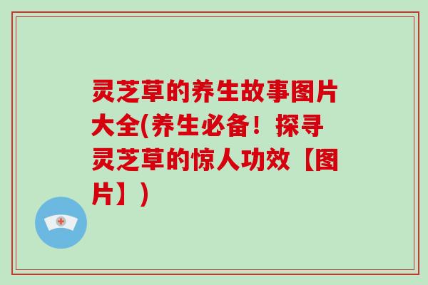 灵芝草的养生故事图片大全(养生必备！探寻灵芝草的惊人功效【图片】)