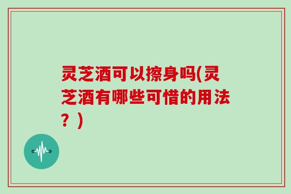 灵芝酒可以擦身吗(灵芝酒有哪些可惜的用法？)