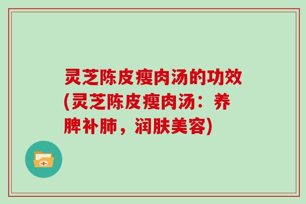 灵芝陈皮瘦肉汤的功效(灵芝陈皮瘦肉汤：养脾补，润肤美容)