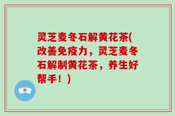 灵芝麦冬石解黄花茶(改善免疫力，灵芝麦冬石解制黄花茶，养生好帮手！)