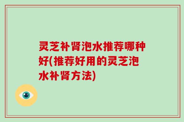 灵芝补泡水推荐哪种好(推荐好用的灵芝泡水补方法)