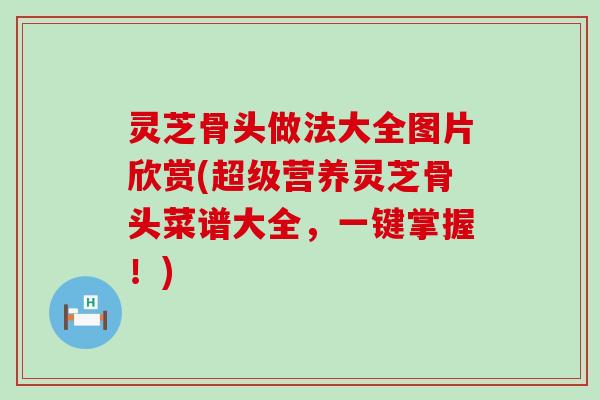 灵芝骨头做法大全图片欣赏(超级营养灵芝骨头菜谱大全，一键掌握！)