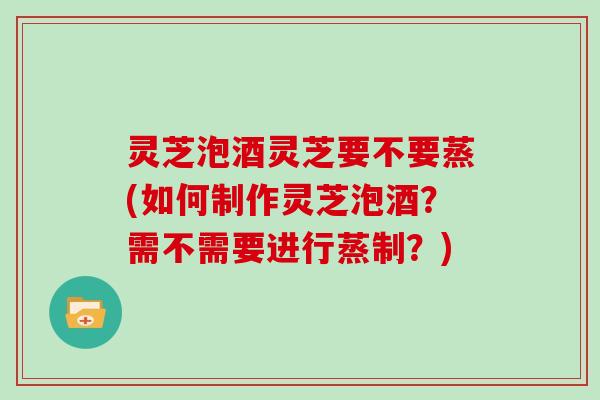 灵芝泡酒灵芝要不要蒸(如何制作灵芝泡酒？需不需要进行蒸制？)