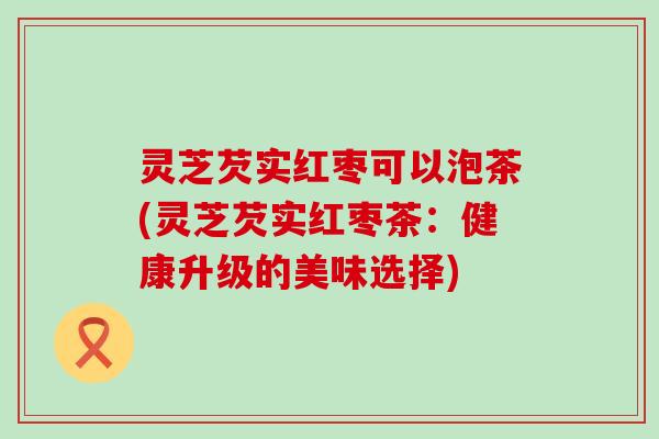 灵芝芡实红枣可以泡茶(灵芝芡实红枣茶：健康升级的美味选择)