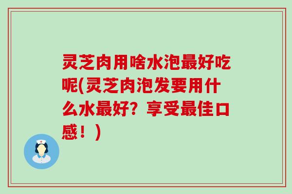 灵芝肉用啥水泡好吃呢(灵芝肉泡发要用什么水好？享受佳口感！)