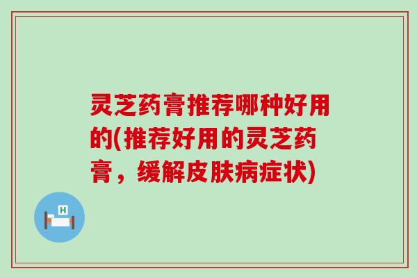 灵芝药膏推荐哪种好用的(推荐好用的灵芝药膏，缓解症状)