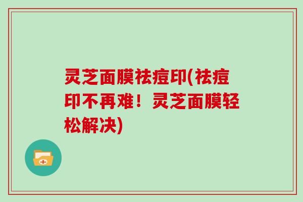 灵芝面膜祛痘印(祛痘印不再难！灵芝面膜轻松解决)