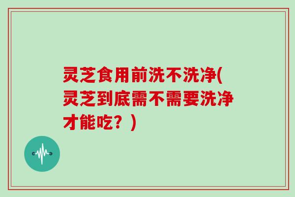 灵芝食用前洗不洗净(灵芝到底需不需要洗净才能吃？)