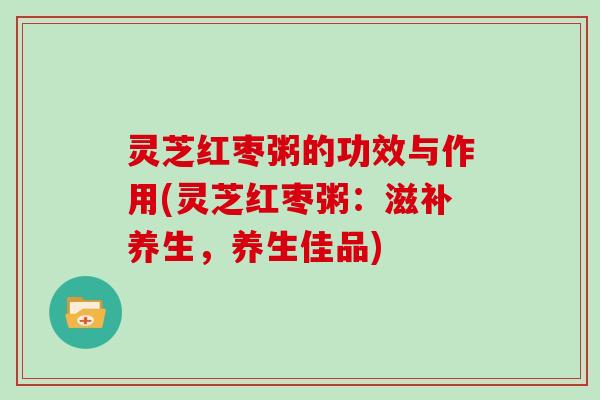 灵芝红枣粥的功效与作用(灵芝红枣粥：滋补养生，养生佳品)