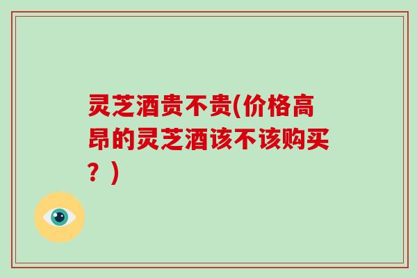 灵芝酒贵不贵(价格高昂的灵芝酒该不该购买？)