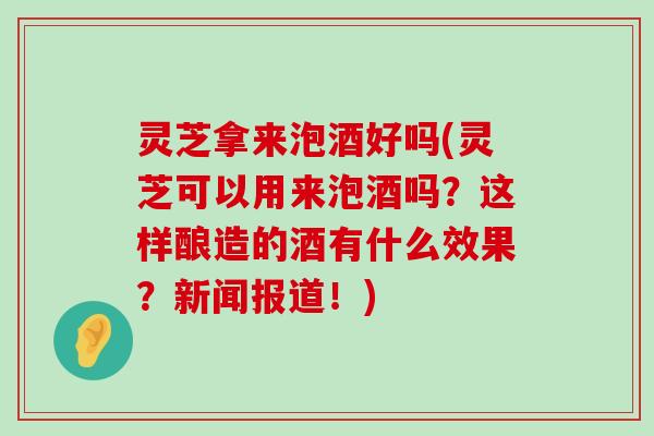 灵芝拿来泡酒好吗(灵芝可以用来泡酒吗？这样酿造的酒有什么效果？新闻报道！)