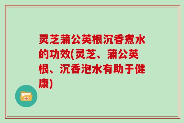 灵芝蒲公英根沉香煮水的功效(灵芝、蒲公英根、沉香泡水有助于健康)