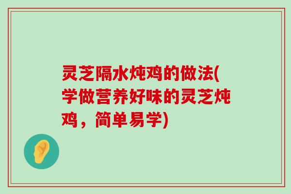 灵芝隔水炖鸡的做法(学做营养好味的灵芝炖鸡，简单易学)