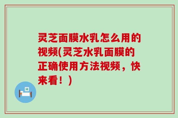 灵芝面膜水乳怎么用的视频(灵芝水乳面膜的正确使用方法视频，快来看！)